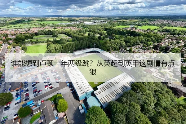 谁能想到卢顿一年两级跳？从英超到英甲这剧情有点狠