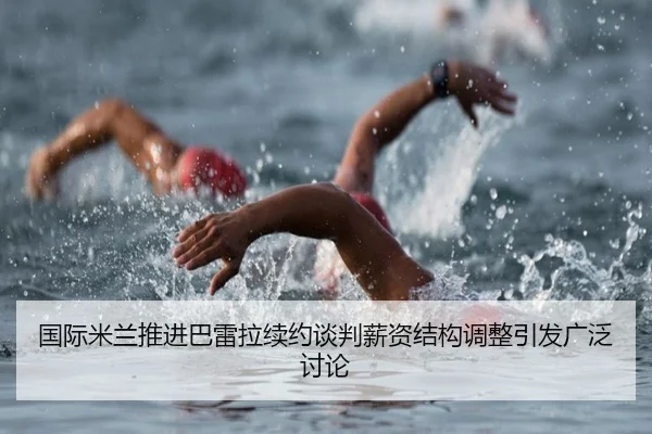 国际米兰推进巴雷拉续约谈判薪资结构调整引发广泛讨论