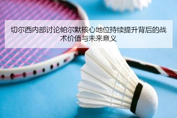 切尔西内部讨论帕尔默核心地位持续提升背后的战术价值与未来意义
