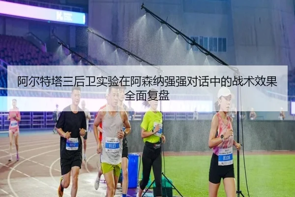 阿尔特塔三后卫实验在阿森纳强强对话中的战术效果全面复盘