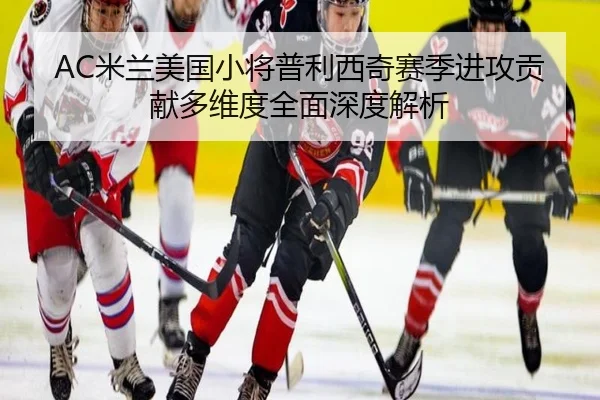 AC米兰美国小将普利西奇赛季进攻贡献多维度全面深度解析