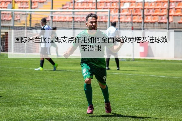 国际米兰图拉姆支点作用如何全面释放劳塔罗进球效率潜能