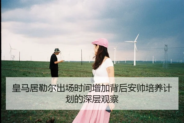 皇马居勒尔出场时间增加背后安帅培养计划的深层观察