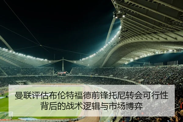曼联评估布伦特福德前锋托尼转会可行性背后的战术逻辑与市场博弈