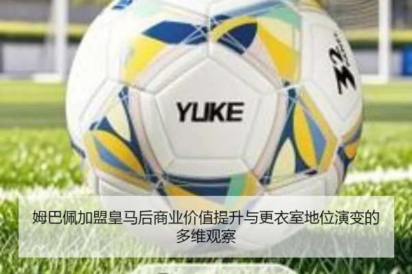 姆巴佩加盟皇马后商业价值提升与更衣室地位演变的多维观察