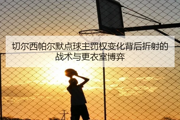 切尔西帕尔默点球主罚权变化背后折射的战术与更衣室博弈