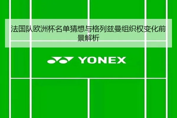 法国队欧洲杯名单猜想与格列兹曼组织权变化前景解析
