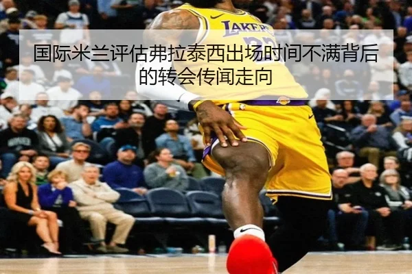 国际米兰评估弗拉泰西出场时间不满背后的转会传闻走向