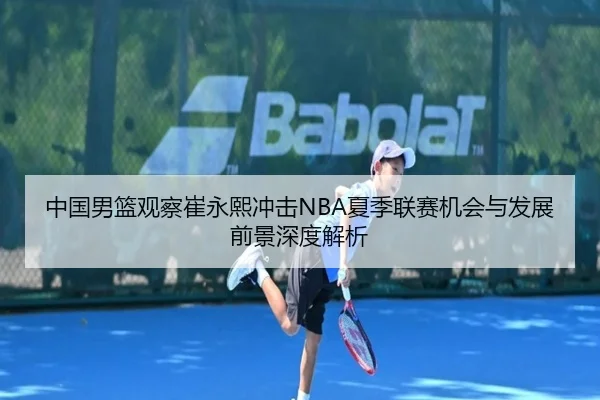 中国男篮观察崔永熙冲击NBA夏季联赛机会与发展前景深度解析
