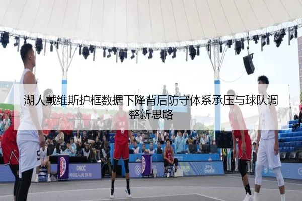 湖人戴维斯护框数据下降背后防守体系承压与球队调整新思路