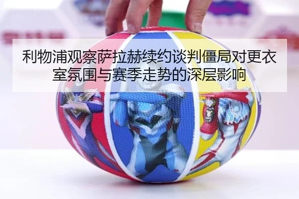 利物浦观察萨拉赫续约谈判僵局对更衣室氛围与赛季走势的深层影响