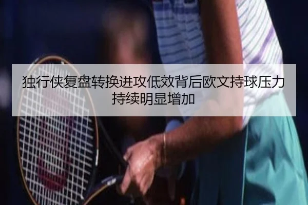 独行侠复盘转换进攻低效背后欧文持球压力持续明显增加