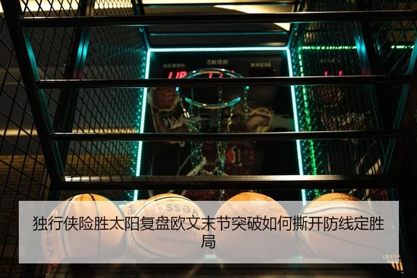 独行侠险胜太阳复盘欧文末节突破如何撕开防线定胜局