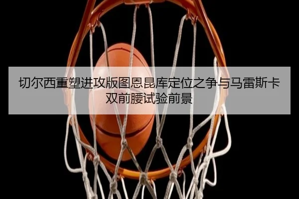 切尔西重塑进攻版图恩昆库定位之争与马雷斯卡双前腰试验前景