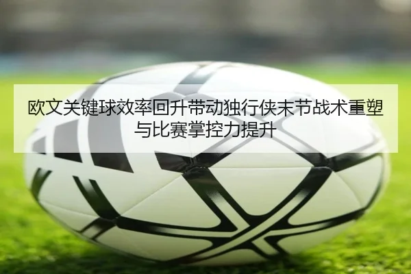欧文关键球效率回升带动独行侠末节战术重塑与比赛掌控力提升